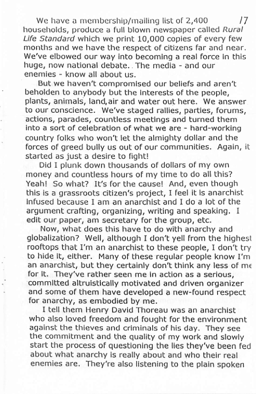 We have a membership/mailing list of 2,400 17 households, produce a full blown newspaper called Rural Life Standard which we print 10,000 copies of every few months and we have the respect of citizens far and near. We’ve elbowed our way into becoming a real force In this huge, now national debate. The media - and our enemies - know all about us.  But we haven’t compromised our beliefs and aren’t beholden to anybody but the interests of the people, plants, animals, land, air and water out here. We answer Lo our conscience. We’ve staged rallies, parties, forums, actions, parades, countless meetings and turned them into a sort of celebration of what we are - hard-working country folks who won’t let the almighty dollar and the forces of greed bully us out of our communities. Again, it started as just a desire to fight!  Did I piunk down thousands of dollars of my own money and countless hours of my time to do all this? Yeah! So what? It’s for the cause! And, even though this is a grassroots citizen’s project, I feel it Is anarchist Infused because I am an anarchist and I do a lot of the argument crafting, organizing, writing and speaking. I edit our paper, am secretary for the group, etc.  Now, what does this have to do with anarchy and globalization? Well, although I don’t yell from the highest rooftops that I’m an anarchist to these people, I don’t try to hide It, either. Many of these regular people know I’m an anarchist, but they certainly don’t think any less of me for It. They’ve rather seen me in action as a serious, committed altruistically motivated and driven organizer and some of them have developed a new-found respect for anarchy, as embodied by me.  I tell them Henry David Thoreau was an anarchist who also loved freedom and fought for the environment against the thieves and criminals of his day. They see the commitment and the quality of my work and slowly start the process of questioning the lies they’ve been fed about what anarchy is really about and who their real enemies are. They’re also listening to the plain spoken 